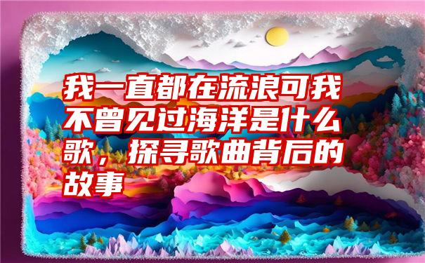 我一直都在流浪可我不曾见过海洋是什么歌，探寻歌曲背后的故事