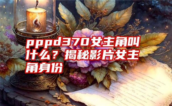 pppd370女主角叫什么？揭秘影片女主角身份