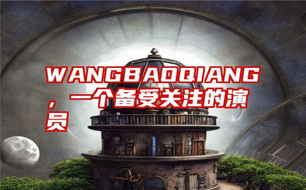 WANGBAOQIANG,一个备受关注的演员