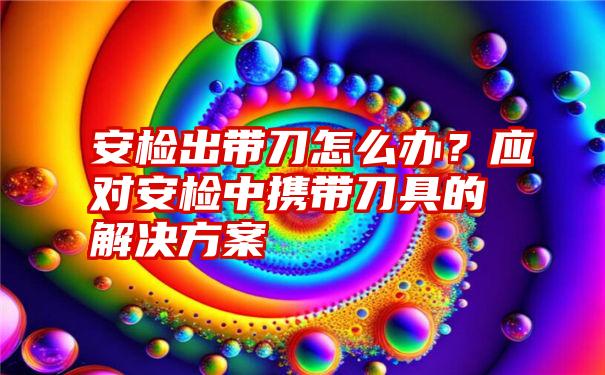 安检出带刀怎么办？应对安检中携带刀具的解决方案