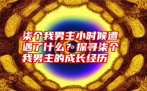 柒个我男主小时候遭遇了什么？探寻柒个我男主的成长经历