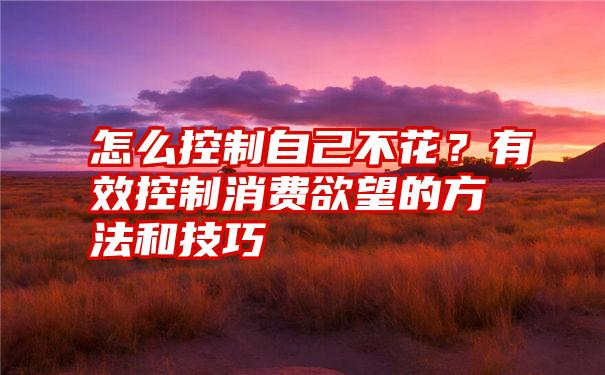 怎么控制自己不花？有效控制消费欲望的方法和技巧