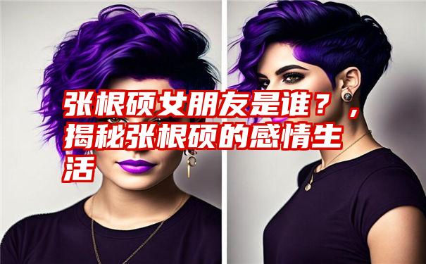 张根硕女朋友是谁？，揭秘张根硕的感情生活