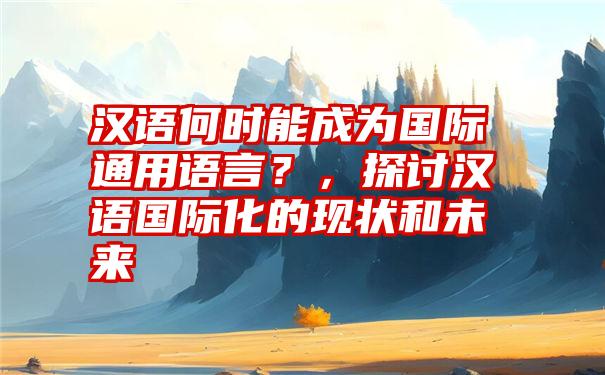 汉语何时能成为国际通用语言？，探讨汉语国际化的现状和未来