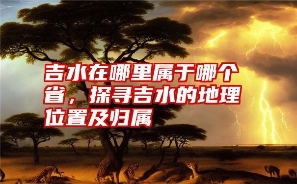 吉水在哪里属于哪个省，探寻吉水的地理位置及归属