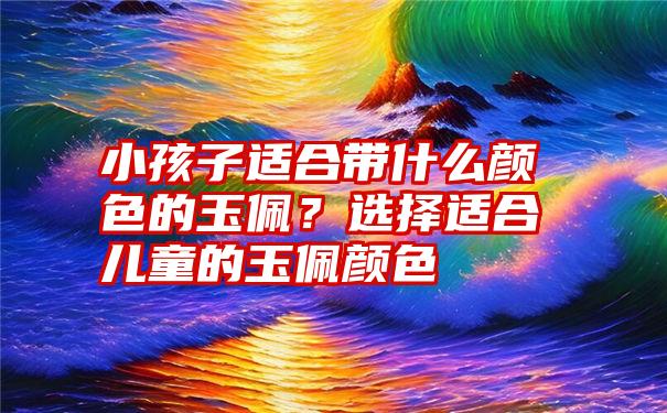 小孩子适合带什么颜色的玉佩？选择适合儿童的玉佩颜色