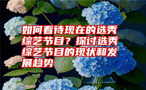 如何看待现在的选秀综艺节目？探讨选秀综艺节目的现状和发展趋势