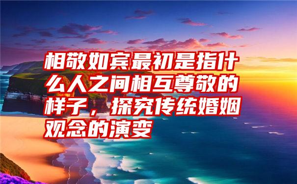 相敬如宾最初是指什么人之间相互尊敬的样子，探究传统婚姻观念的演变