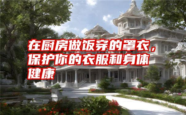 在厨房做饭穿的罩衣,保护你的衣服和身体健康