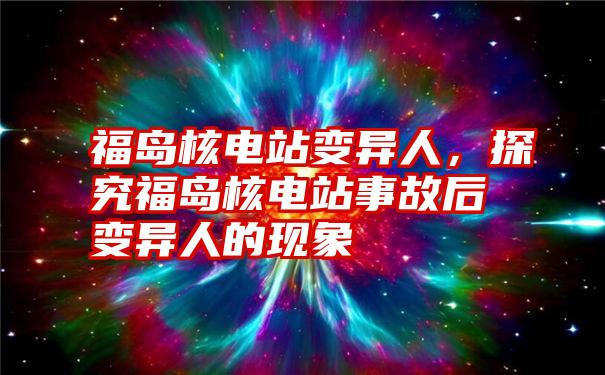 福岛核电站变异人，探究福岛核电站事故后变异人的现象