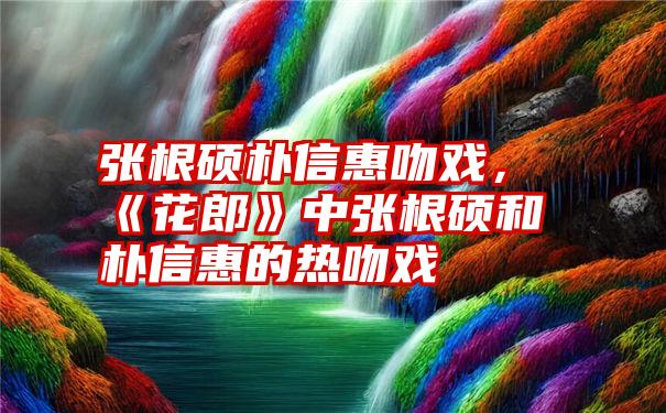 张根硕朴信惠吻戏，《花郎》中张根硕和朴信惠的热吻戏