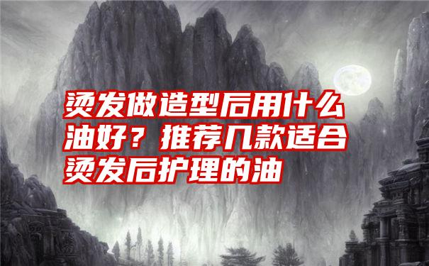 烫发做造型后用什么油好？推荐几款适合烫发后护理的油