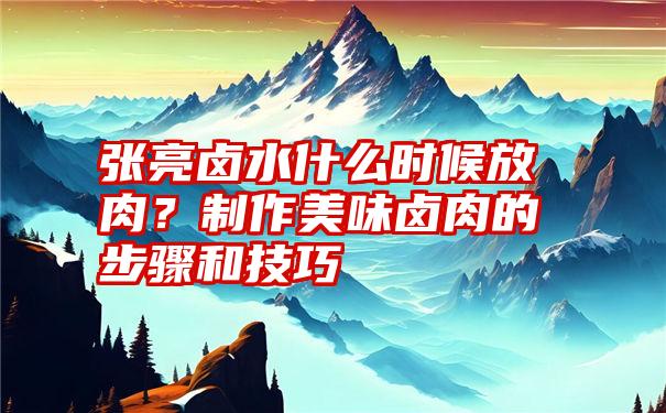 张亮卤水什么时候放肉？制作美味卤肉的步骤和技巧