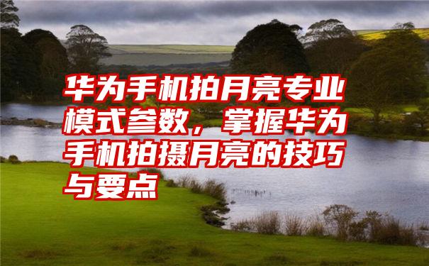 华为手机拍月亮专业模式参数，掌握华为手机拍摄月亮的技巧与要点