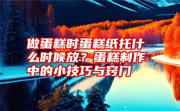 做蛋糕时蛋糕纸托什么时候放?蛋糕制作中的小技巧与窍门