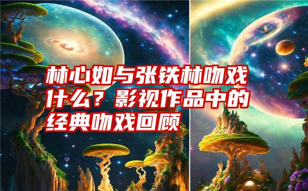 林心如与张铁林吻戏什么？影视作品中的经典吻戏回顾