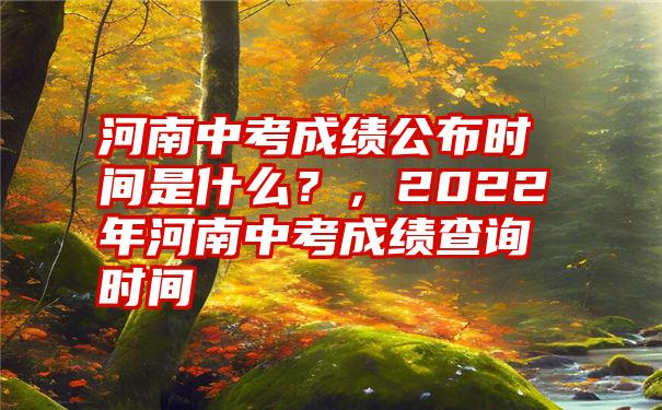 河南中考成绩公布时间是什么？，2022年河南中考成绩查询时间