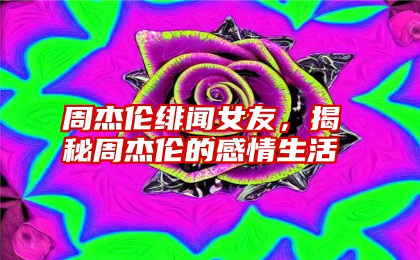 周杰伦绯闻女友，揭秘周杰伦的感情生活