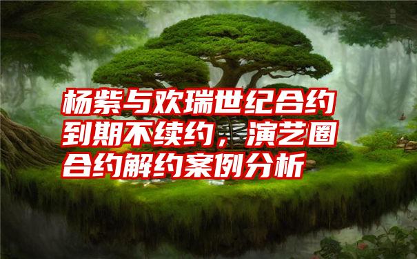 杨紫与欢瑞世纪合约到期不续约,演艺圈合约解约案例分析
