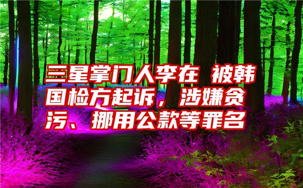 三星掌门人李在镕被韩国检方起诉,涉嫌贪污、挪用公款等罪名