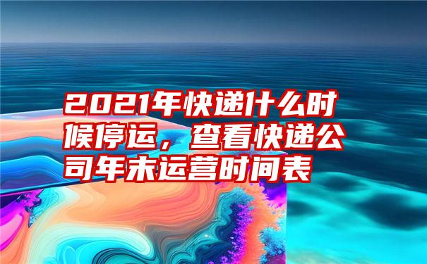 2021年快递什么时候停运，查看快递公司年末运营时间表