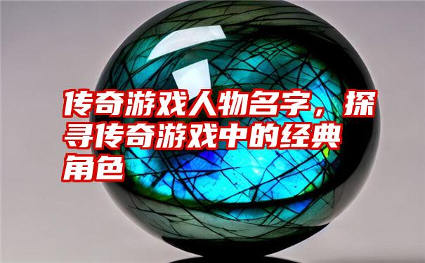传奇游戏人物名字,探寻传奇游戏中的经典角色
