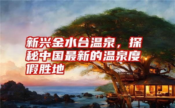 新兴金水台温泉，探秘中国最新的温泉度假胜地