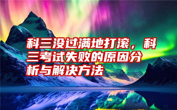 科三没过满地打滚，科三考试失败的原因分析与解决方法