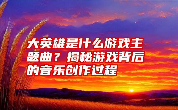 大英雄是什么游戏主题曲？揭秘游戏背后的音乐创作过程