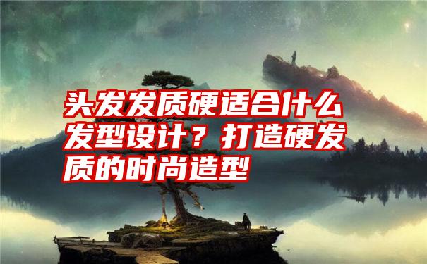 头发发质硬适合什么发型设计？打造硬发质的时尚造型