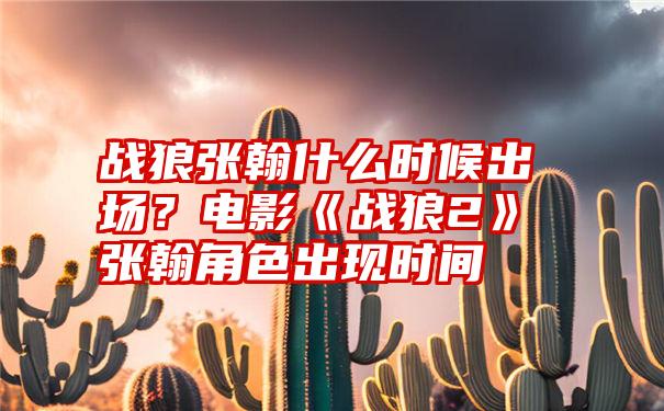 战狼张翰什么时候出场？电影《战狼2》张翰角色出现时间