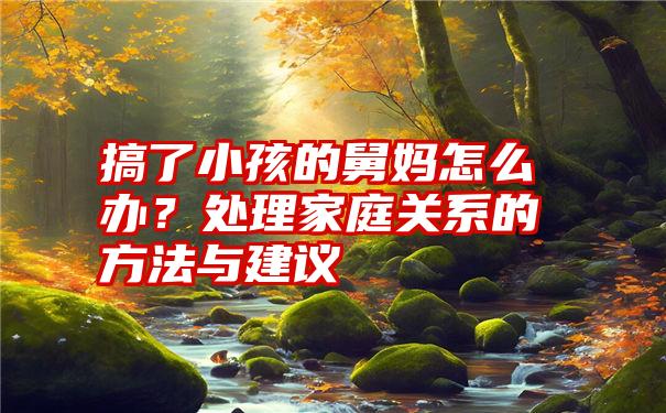 搞了小孩的舅妈怎么办？处理家庭关系的方法与建议