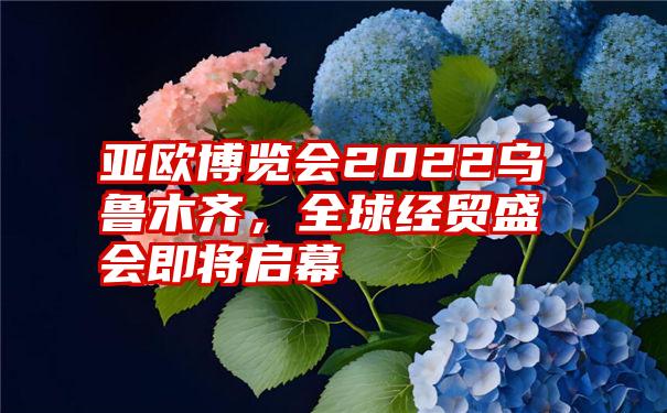 亚欧博览会2022乌鲁木齐，全球经贸盛会即将启幕