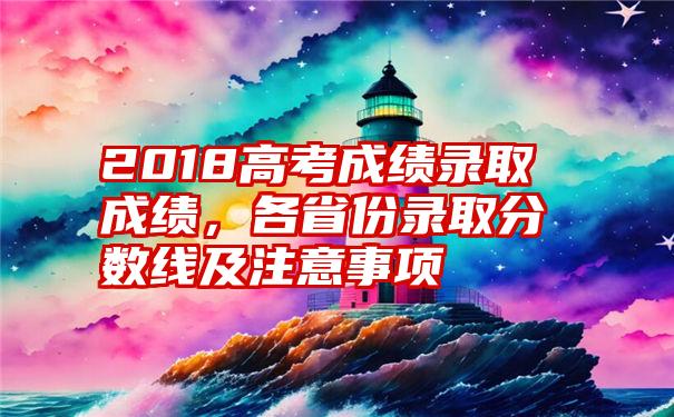 2018高考成绩录取成绩，各省份录取分数线及注意事项
