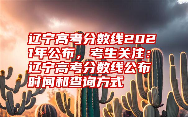 辽宁高考分数线2021年公布，考生关注：辽宁高考分数线公布时间和查询方式