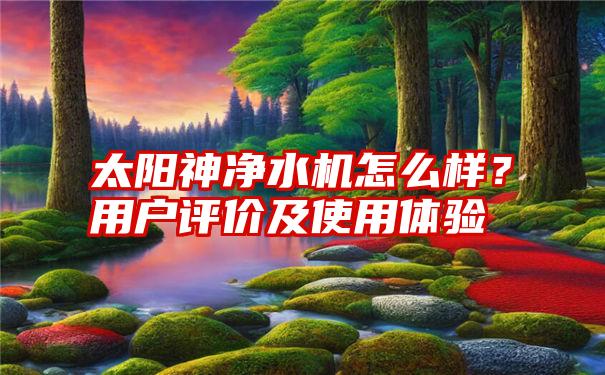 太阳神净水机怎么样？用户评价及使用体验