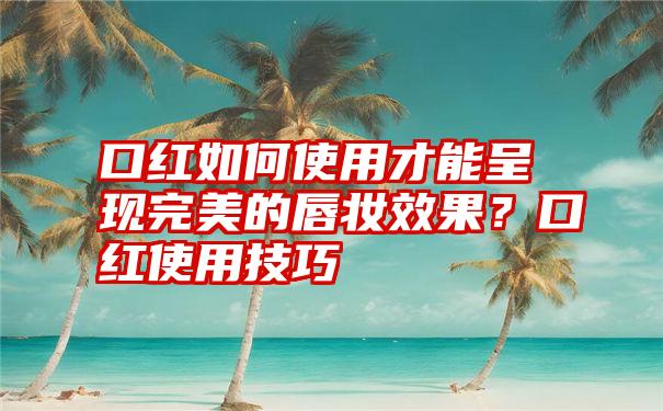 口红如何使用才能呈现完美的唇妆效果？口红使用技巧