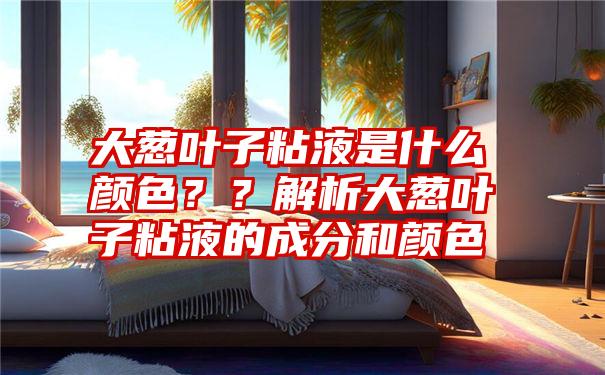 大葱叶子粘液是什么颜色？？解析大葱叶子粘液的成分和颜色