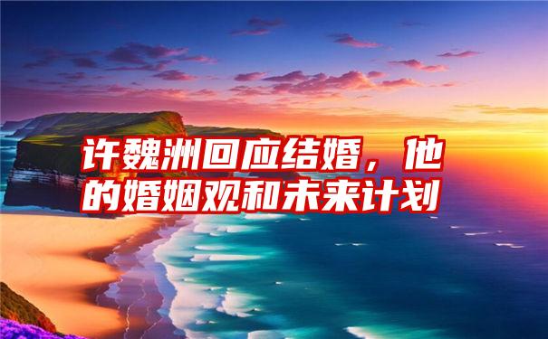 许魏洲回应结婚,他的婚姻观和未来计划