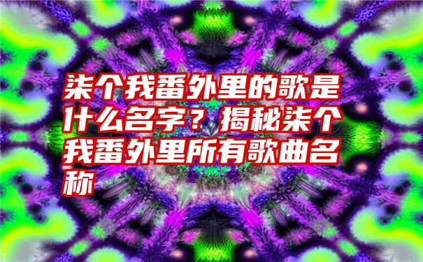 柒个我番外里的歌是什么名字？揭秘柒个我番外里所有歌曲名称