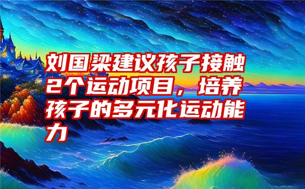 刘国梁建议孩子接触2个运动项目，培养孩子的多元化运动能力