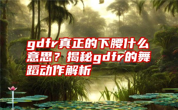 gdfr真正的下腰什么意思？揭秘gdfr的舞蹈动作解析