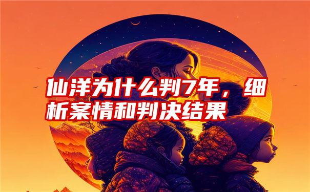 仙洋为什么判7年，细析案情和判决结果