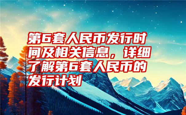 第6套人民币发行时间及相关信息，详细了解第6套人民币的发行计划