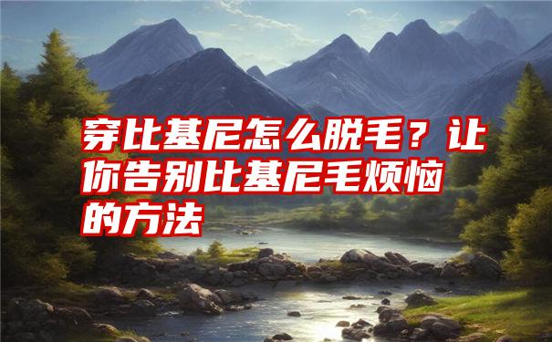 穿比基尼怎么脱毛？让你告别比基尼毛烦恼的方法