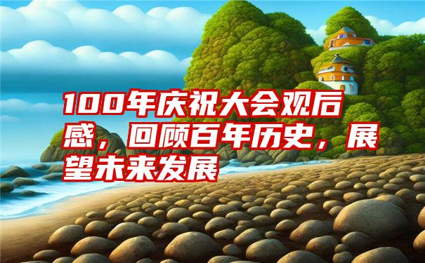 100年庆祝大会观后感，回顾百年历史，展望未来发展