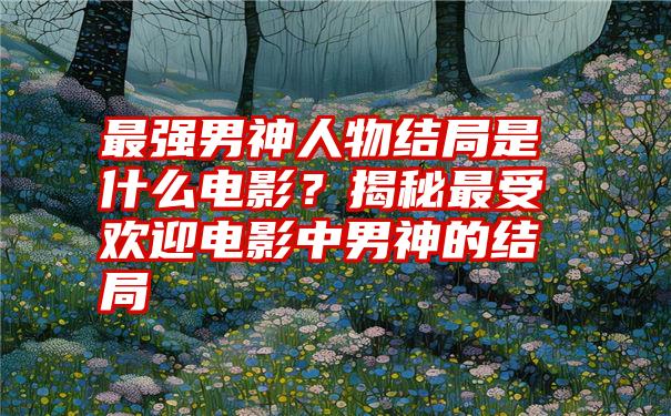 最强男神人物结局是什么电影？揭秘最受欢迎电影中男神的结局