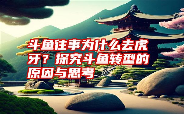 斗鱼往事为什么去虎牙？探究斗鱼转型的原因与思考