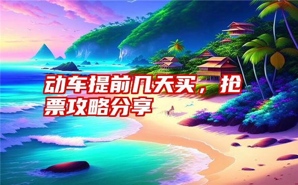 动车提前几天买，抢票攻略分享