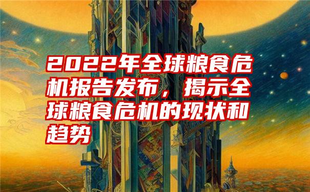 2022年全球粮食危机报告发布，揭示全球粮食危机的现状和趋势